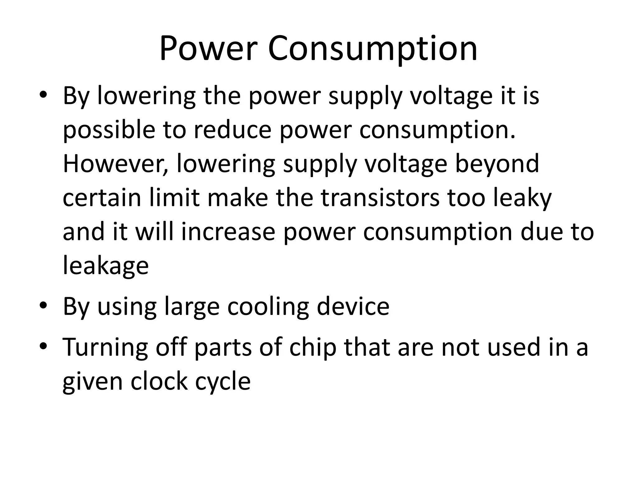 Power Consumption
• By lowering the power supply voltage it is
possible to reduce power consumption.
However, lowering supply voltage beyond
certain limit make the transistors too leaky
and it will increase power consumption due to
leakage
• By using large cooling device
• Turning off parts of chip that are not used in a
given clock cycle
 