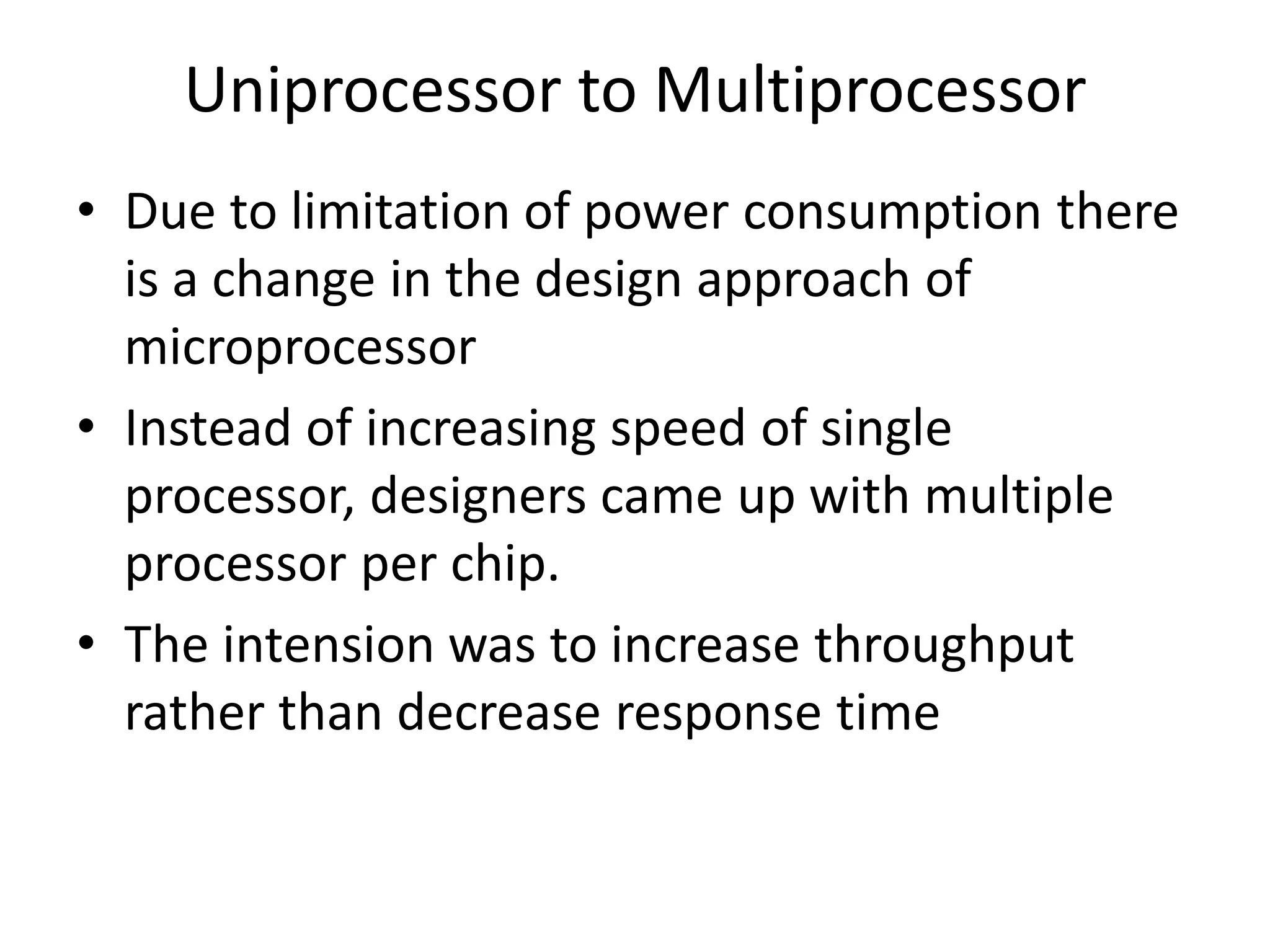 Uniprocessor to Multiprocessor
• Due to limitation of power consumption there
is a change in the design approach of
microprocessor
• Instead of increasing speed of single
processor, designers came up with multiple
processor per chip.
• The intension was to increase throughput
rather than decrease response time
 