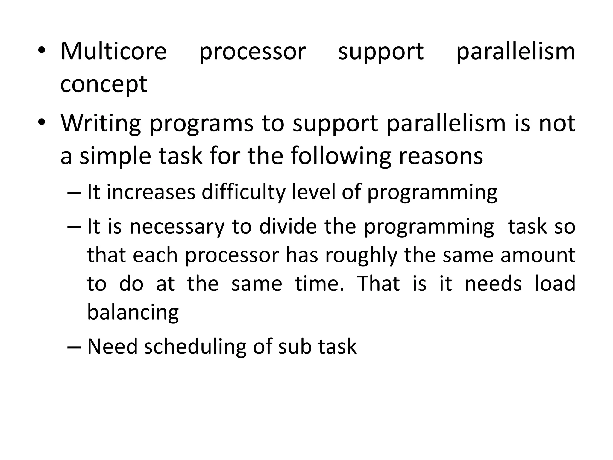 • Multicore processor support parallelism
concept
• Writing programs to support parallelism is not
a simple task for the following reasons
– It increases difficulty level of programming
– It is necessary to divide the programming task so
that each processor has roughly the same amount
to do at the same time. That is it needs load
balancing
– Need scheduling of sub task
 