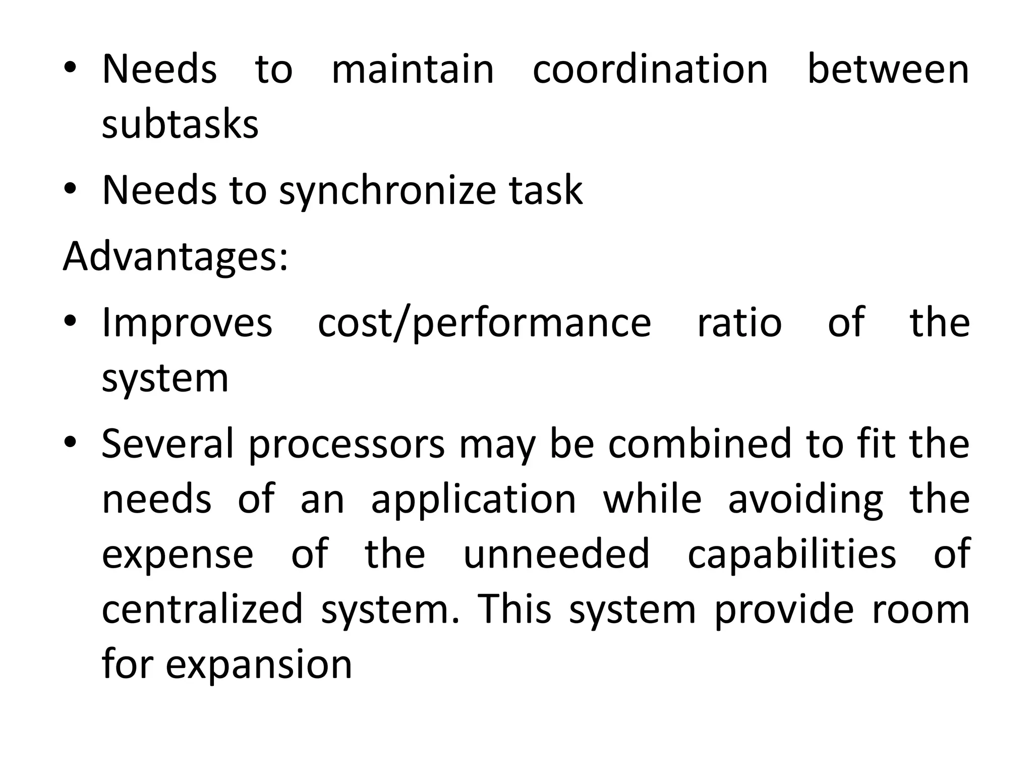 • Needs to maintain coordination between
subtasks
• Needs to synchronize task
Advantages:
• Improves cost/performance ratio of the
system
• Several processors may be combined to fit the
needs of an application while avoiding the
expense of the unneeded capabilities of
centralized system. This system provide room
for expansion
 