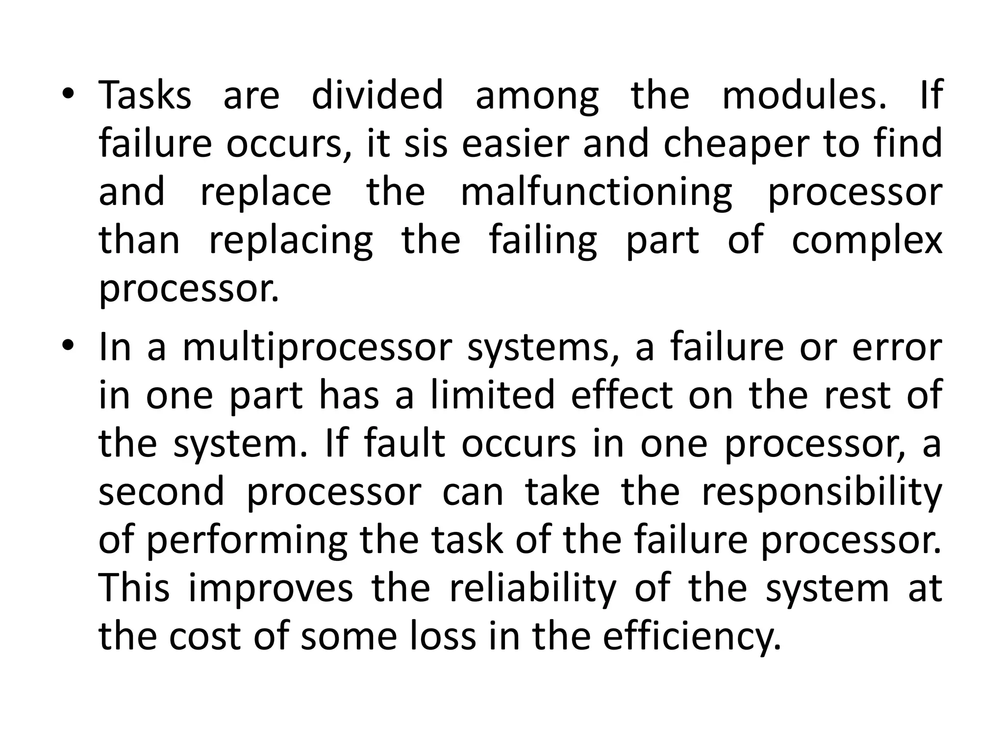 • Tasks are divided among the modules. If
failure occurs, it sis easier and cheaper to find
and replace the malfunctioning processor
than replacing the failing part of complex
processor.
• In a multiprocessor systems, a failure or error
in one part has a limited effect on the rest of
the system. If fault occurs in one processor, a
second processor can take the responsibility
of performing the task of the failure processor.
This improves the reliability of the system at
the cost of some loss in the efficiency.
 