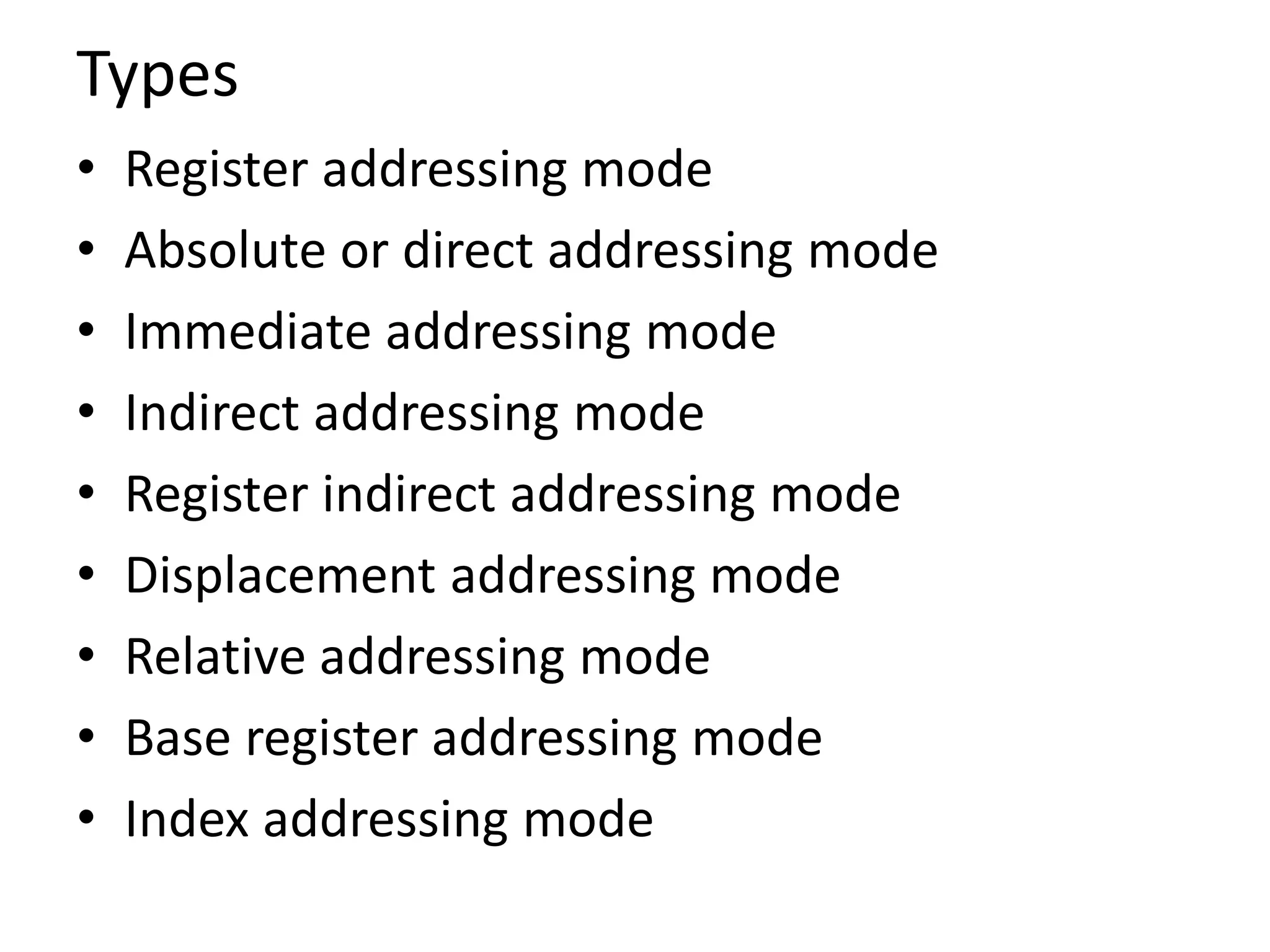 Types
• Register addressing mode
• Absolute or direct addressing mode
• Immediate addressing mode
• Indirect addressing mode
• Register indirect addressing mode
• Displacement addressing mode
• Relative addressing mode
• Base register addressing mode
• Index addressing mode
 