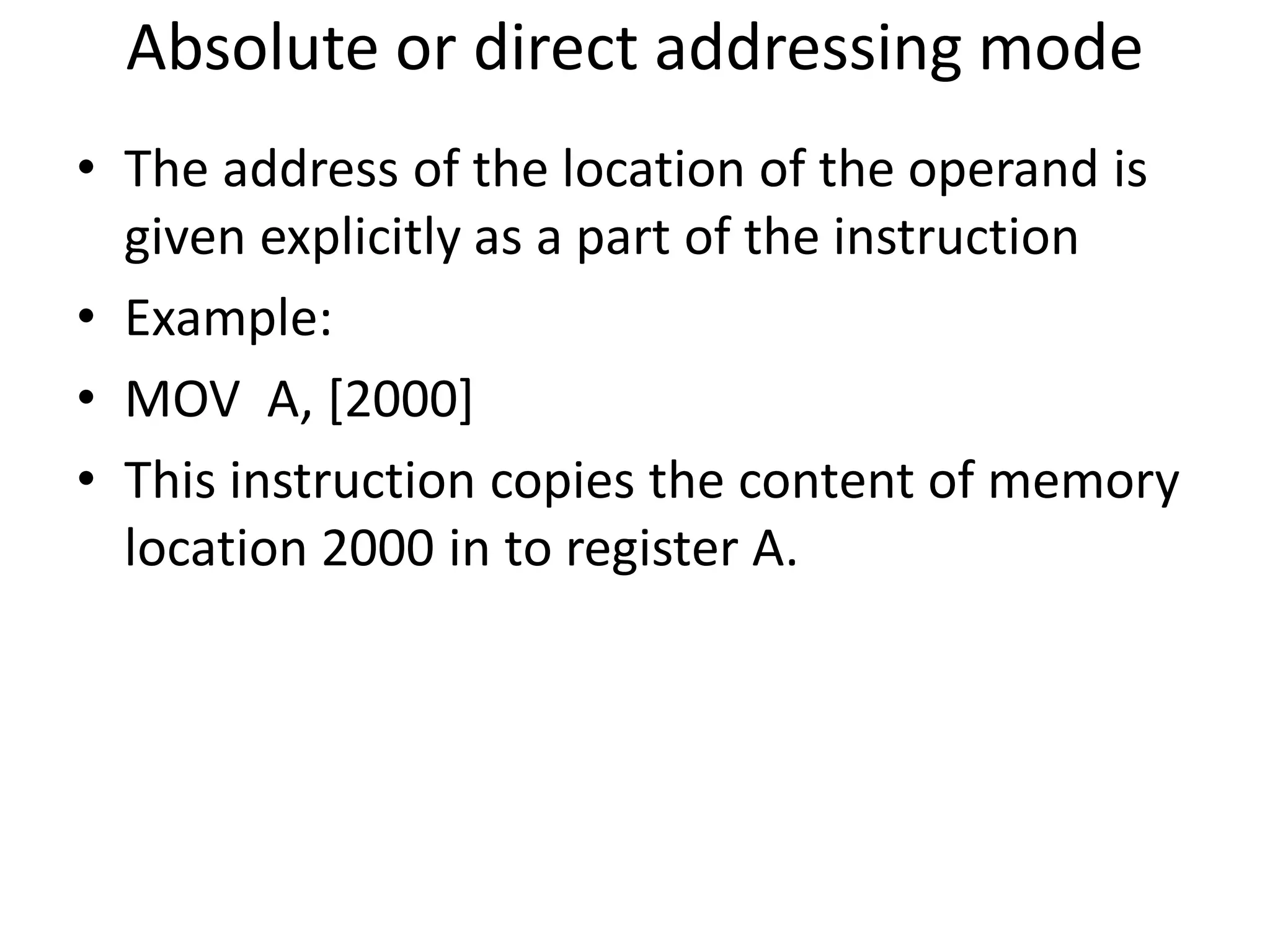 Absolute or direct addressing mode
• The address of the location of the operand is
given explicitly as a part of the instruction
• Example:
• MOV A, [2000]
• This instruction copies the content of memory
location 2000 in to register A.
 