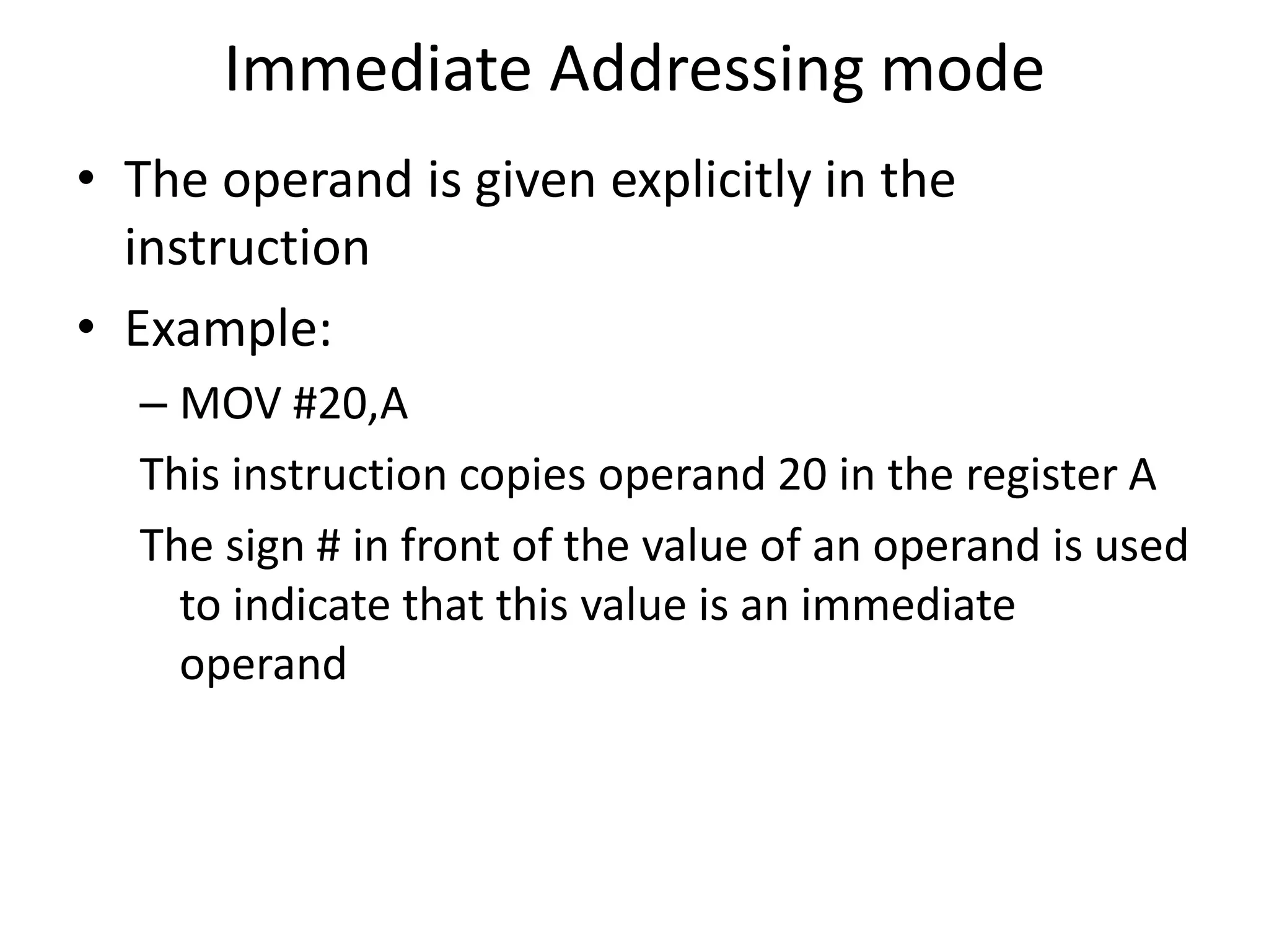 Immediate Addressing mode
• The operand is given explicitly in the
instruction
• Example:
– MOV #20,A
This instruction copies operand 20 in the register A
The sign # in front of the value of an operand is used
to indicate that this value is an immediate
operand
 