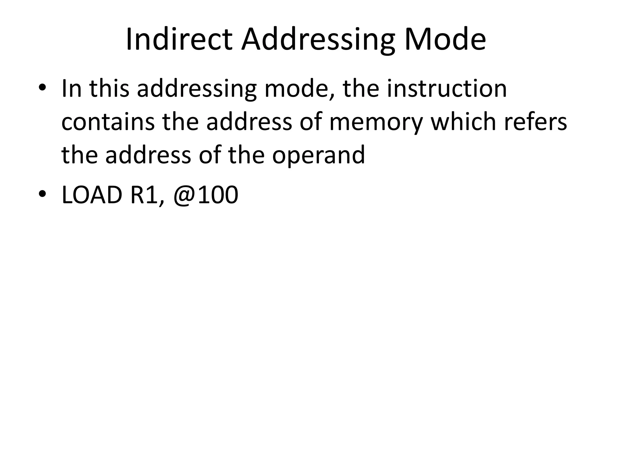 Indirect Addressing Mode
• In this addressing mode, the instruction
contains the address of memory which refers
the address of the operand
• LOAD R1, @100
 