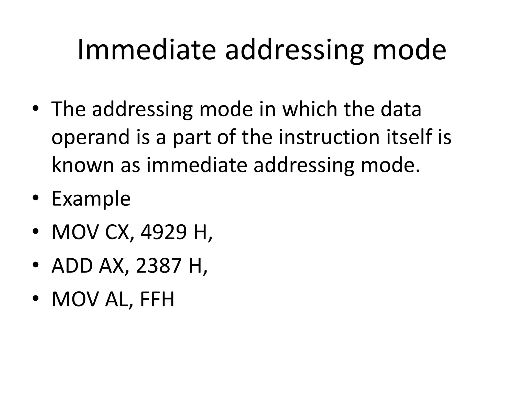 Immediate addressing mode
• The addressing mode in which the data
operand is a part of the instruction itself is
known as immediate addressing mode.
• Example
• MOV CX, 4929 H,
• ADD AX, 2387 H,
• MOV AL, FFH
 