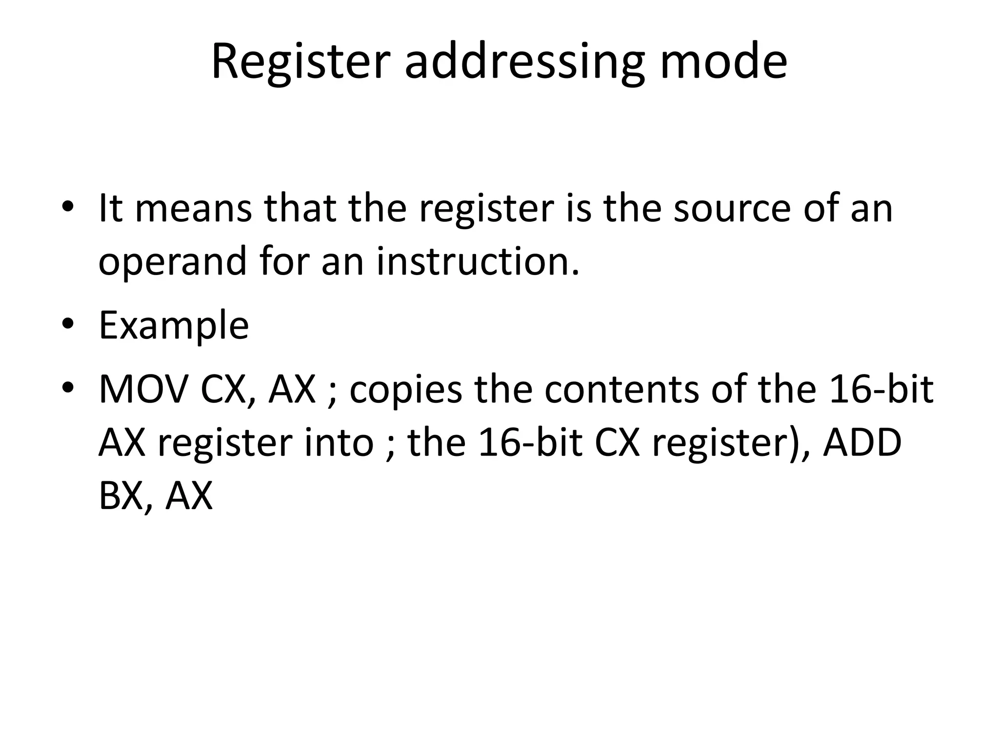 Register addressing mode
• It means that the register is the source of an
operand for an instruction.
• Example
• MOV CX, AX ; copies the contents of the 16-bit
AX register into ; the 16-bit CX register), ADD
BX, AX
 