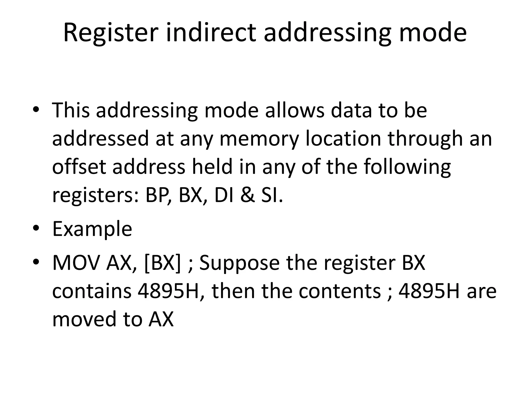 Register indirect addressing mode
• This addressing mode allows data to be
addressed at any memory location through an
offset address held in any of the following
registers: BP, BX, DI & SI.
• Example
• MOV AX, [BX] ; Suppose the register BX
contains 4895H, then the contents ; 4895H are
moved to AX
 