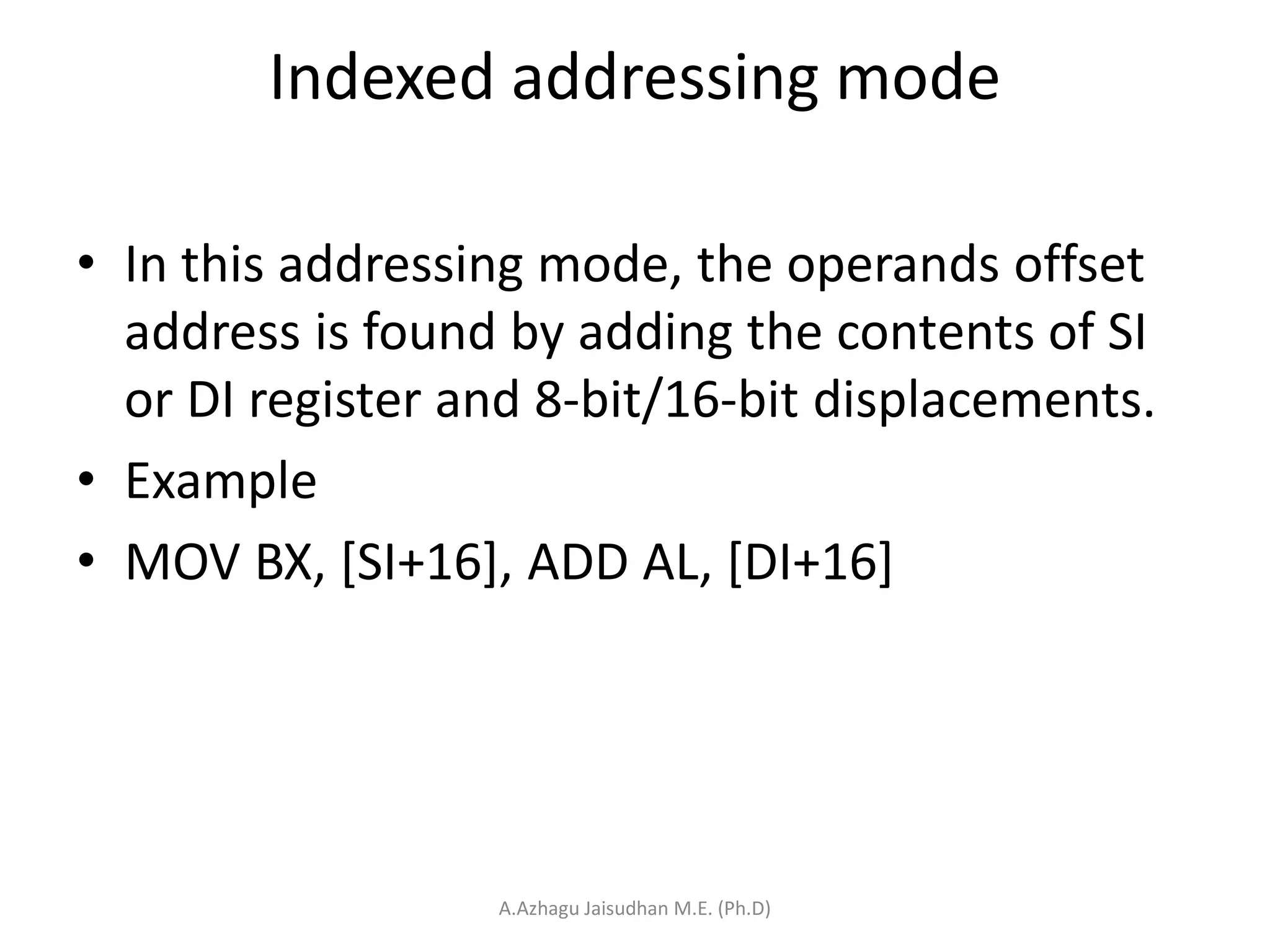 Indexed addressing mode
• In this addressing mode, the operands offset
address is found by adding the contents of SI
or DI register and 8-bit/16-bit displacements.
• Example
• MOV BX, [SI+16], ADD AL, [DI+16]
A.Azhagu Jaisudhan M.E. (Ph.D)
 