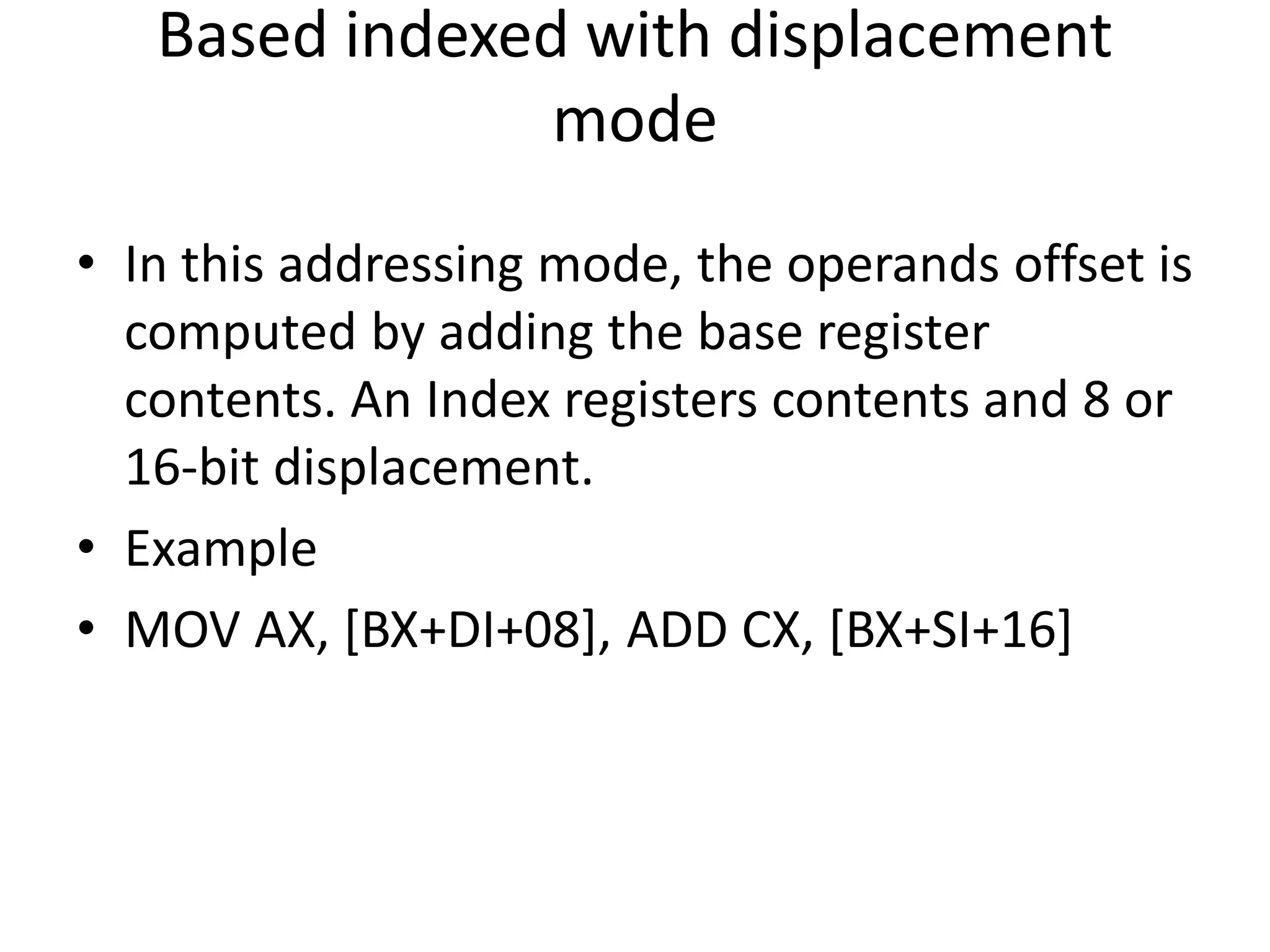 Based indexed with displacement
mode
• In this addressing mode, the operands offset is
computed by adding the base register
contents. An Index registers contents and 8 or
16-bit displacement.
• Example
• MOV AX, [BX+DI+08], ADD CX, [BX+SI+16]
 