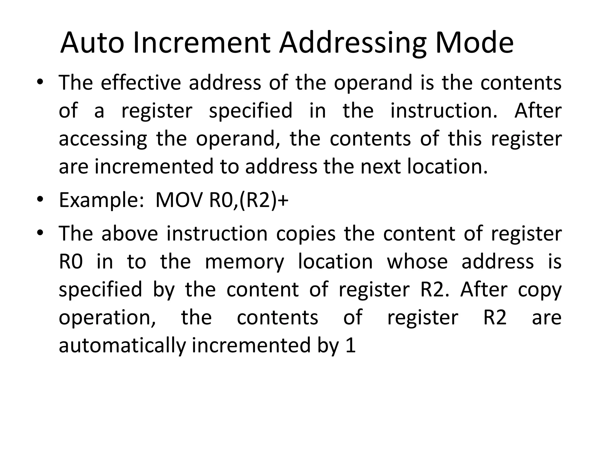 Auto Increment Addressing Mode
• The effective address of the operand is the contents
of a register specified in the instruction. After
accessing the operand, the contents of this register
are incremented to address the next location.
• Example: MOV R0,(R2)+
• The above instruction copies the content of register
R0 in to the memory location whose address is
specified by the content of register R2. After copy
operation, the contents of register R2 are
automatically incremented by 1
 