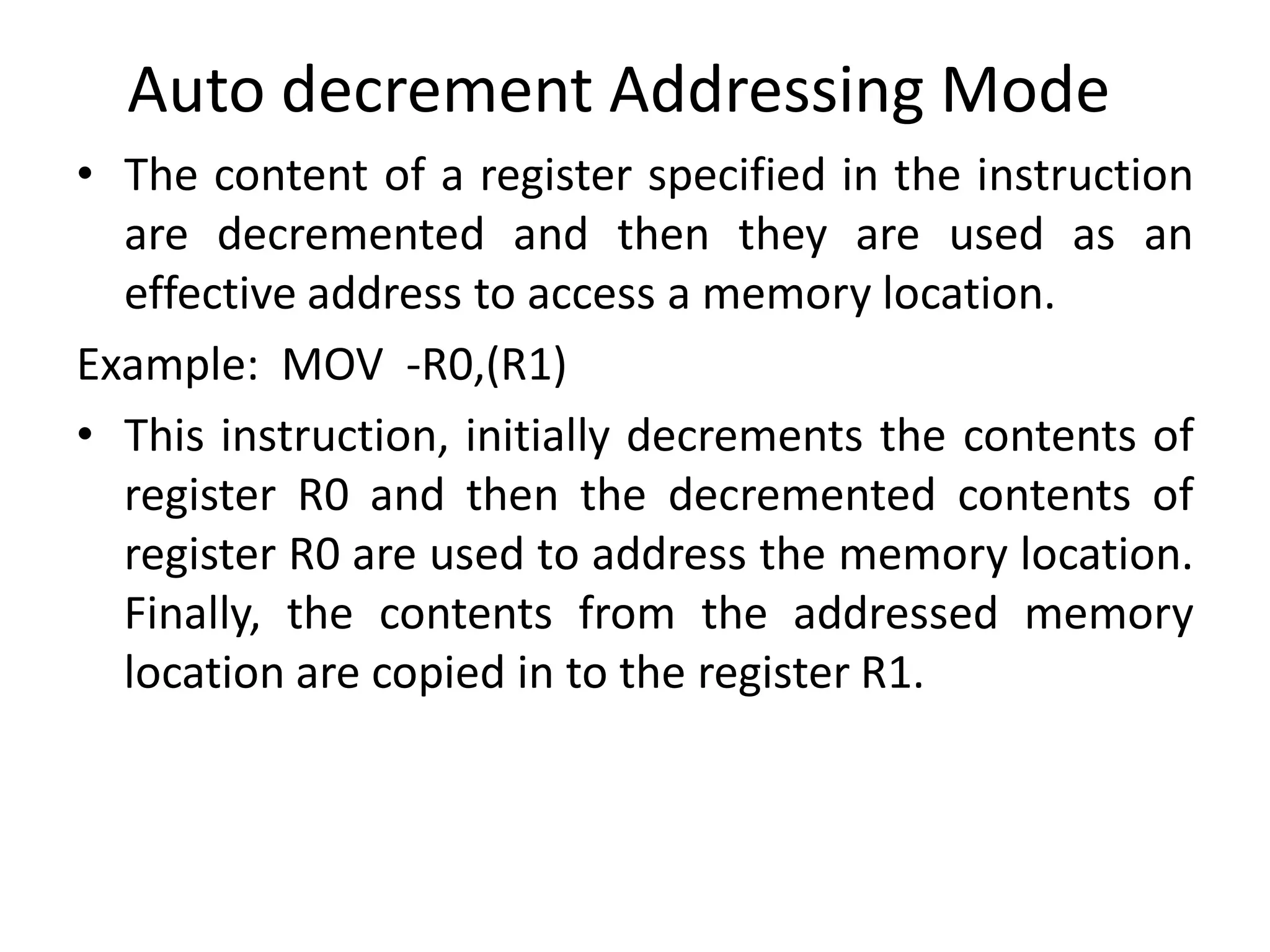 Auto decrement Addressing Mode
• The content of a register specified in the instruction
are decremented and then they are used as an
effective address to access a memory location.
Example: MOV -R0,(R1)
• This instruction, initially decrements the contents of
register R0 and then the decremented contents of
register R0 are used to address the memory location.
Finally, the contents from the addressed memory
location are copied in to the register R1.
 