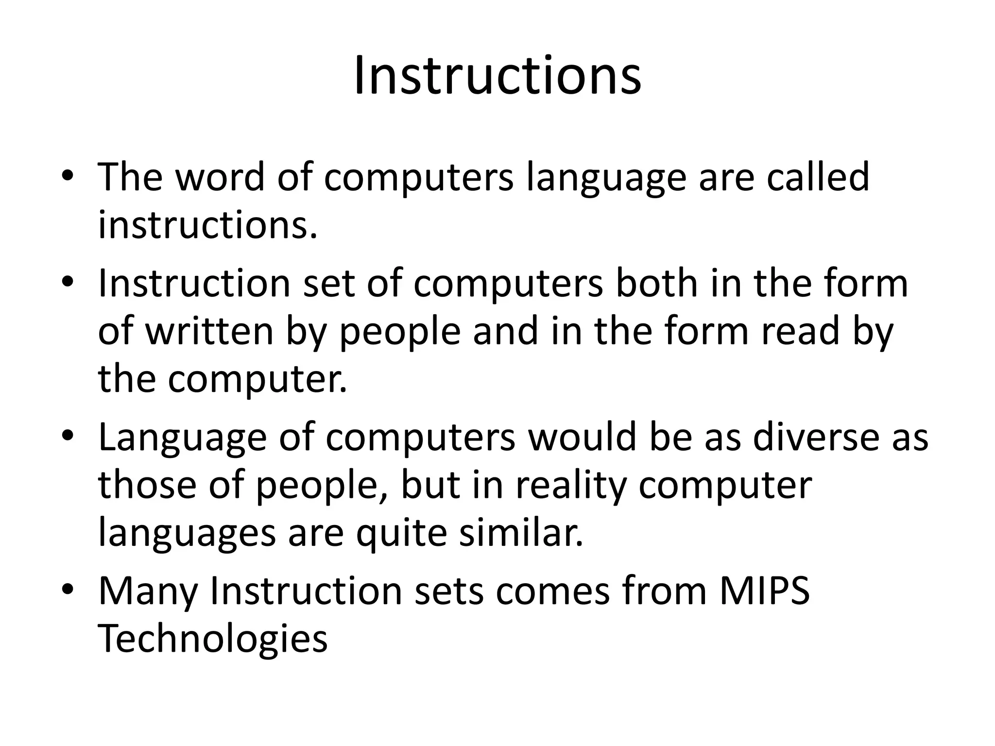 Instructions
• The word of computers language are called
instructions.
• Instruction set of computers both in the form
of written by people and in the form read by
the computer.
• Language of computers would be as diverse as
those of people, but in reality computer
languages are quite similar.
• Many Instruction sets comes from MIPS
Technologies
 