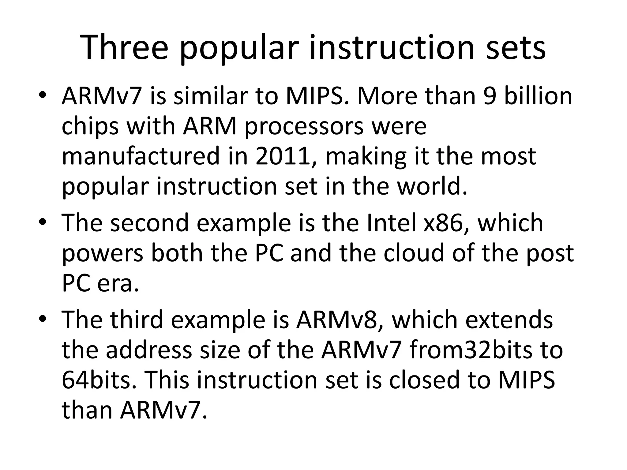 Three popular instruction sets
• ARMv7 is similar to MIPS. More than 9 billion
chips with ARM processors were
manufactured in 2011, making it the most
popular instruction set in the world.
• The second example is the Intel x86, which
powers both the PC and the cloud of the post
PC era.
• The third example is ARMv8, which extends
the address size of the ARMv7 from32bits to
64bits. This instruction set is closed to MIPS
than ARMv7.
 