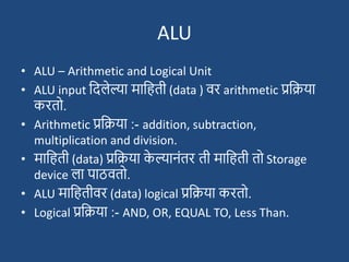 ALU
• ALU – Arithmetic and Logical Unit
• ALU input ददलेल्या मादहती (data ) वर arithmetic प्रदिया
करतो.
• Arithmetic प्रदिया :- addition, subtraction,
multiplication and division.
• मादहती (data) प्रदिया क
े ल्यानांतर ती मादहती तो Storage
device ला पाठवतो.
• ALU मादहतीवर (data) logical प्रदिया करतो.
• Logical प्रदिया :- AND, OR, EQUAL TO, Less Than.
 