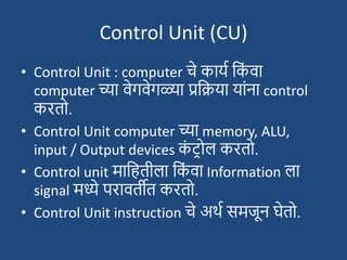 Control Unit (CU)
• Control Unit : computer चे कायश दक
ां वा
computer च्या वेगवेगळ्या प्रदिया याांना control
करतो.
• Control Unit computer च्या memory, ALU,
input / Output devices क
ां ट्रोल करतो.
• Control unit मादहतीला दक
ां वा Information ला
signal मध्ये परावतीत करतो.
• Control Unit instruction चे अथश समजून घेतो.
 
