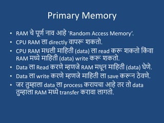 Primary Memory
• RAM चे पूणश नाव आहे ‘Random Access Memory’.
• CPU RAM ला directly वापरू िकतो.
• CPU RAM मधली मादहती (data) ला read करू िकतो दक
ां वा
RAM मध्ये मादहती (data) write करू िकतो.
• Data ला Read करणे म्हणजे RAM मधून मादहती (data) घेणे.
• Data ला write करणे म्हणजे मादहती ला save करून ठे वणे.
• जर तुम्हाला data ला process करायचा आहे तर तो data
तुम्हाला RAM मध्ये transfer करावा लागतो.
 