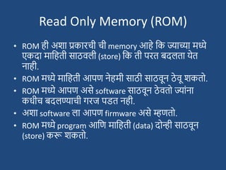 Read Only Memory (ROM)
• ROM ही अिा प्रकारची ची memory आहे दक ज्याच्या मध्ये
एकदा मादहती साठवली (store) दक ती परत बदलता येत
नाही.
• ROM मध्ये मादहती आपण नेहमी साठी साठवून ठे वू िकतो.
• ROM मध्ये आपण असे software साठवून ठे वतो ज्याांना
कधीच बदलण्याची गरज पडत नही.
• अिा software ला आपण firmware असे म्हणतो.
• ROM मध्ये program आदण मादहती (data) दोन्ही साठवून
(store) करू िकतो.
 