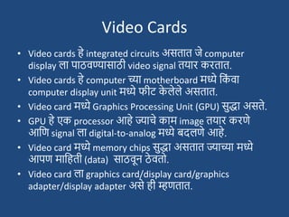 Video Cards
• Video cards हे integrated circuits असतात जे computer
display ला पाठवण्यासाठी video signal तयार करतात.
• Video cards हे computer च्या motherboard मध्ये दक
ां वा
computer display unit मध्ये फीट् क
े लेले असतात.
• Video card मध्ये Graphics Processing Unit (GPU) सुद्धा असते.
• GPU हे एक processor आहे ज्याचे काम image तयार करणे
आदण signal ला digital-to-analog मध्ये बदलणे आहे.
• Video card मध्ये memory chips सुद्धा असतात ज्याच्या मध्ये
आपण मादहती (data) साठवून ठे वतो.
• Video card ला graphics card/display card/graphics
adapter/display adapter असे ही म्हणतात.
 