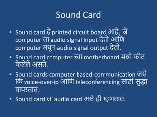 Sound Card
• Sound card हे printed circuit board आहे, जे
computer ला audio signal input देतो आदण
computer मधून audio signal output देतो.
• Sound card computer च्या motherboard मध्ये फीट्
क
े लेले असते.
• Sound cards computer based-communication जसे
दक voice-over-ip आदण teleconferencing साठी सुद्धा
वापरतात.
• Sound card ला audio card असे ही म्हणतात.
 
