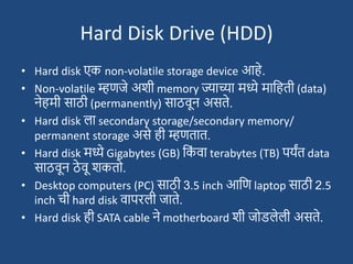 Hard Disk Drive (HDD)
• Hard disk एक non-volatile storage device आहे.
• Non-volatile म्हणजे अिी memory ज्याच्या मध्ये मादहती (data)
नेहमी साठी (permanently) साठवून असते.
• Hard disk ला secondary storage/secondary memory/
permanent storage असे ही म्हणतात.
• Hard disk मध्ये Gigabytes (GB) दक
ां वा terabytes (TB) पयंत data
साठवून ठे वू िकतो.
• Desktop computers (PC) साठी 3.5 inch आदण laptop साठी 2.5
inch ची hard disk वापरली जाते.
• Hard disk ही SATA cable ने motherboard िी जोडलेली असते.
 