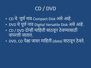 CD / DVD
• CD चे पूणश नाव Compact Disk असे आहे.
• DVD चे पूणश नाव Digital Versatile Disk असे आहे.
• CD / DVD दोन्ही मादहती साठवून ठे वण्यासाठी
वापरली जातात.
• DVD, CD पेक्षा जास्त मादहती (data) साठवून ठे वते.
 