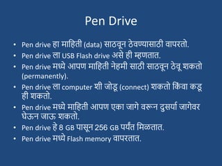 Pen Drive
• Pen drive हा मादहती (data) साठवून ठे वण्यासाठी वापरतो.
• Pen drive ला USB Flash drive असे ही म्हणतात.
• Pen drive मध्ये आपण मादहती नेहमी साठी साठवून ठे वू िकतो
(permanently).
• Pen drive ला computer िी जोड
ू (connect) िकतो दक
ां वा कड
ू
ही िकतो.
• Pen drive मध्ये मादहती आपण एका जागे वरून दुसयाश जागेवर
घेऊन जाऊ िकतो.
• Pen drive हे 8 GB पासून 256 GB पयंत दमळतात.
• Pen drive मध्ये Flash memory वापरतात.
 