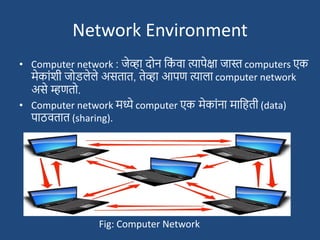 Network Environment
• Computer network : जेव्हा दोन दक
ां वा त्यापेक्षा जास्त computers एक
मेकाांिी जोडलेले असतात, तेव्हा आपण त्याला computer network
असे म्हणतो.
• Computer network मध्ये computer एक मेकाांना मादहती (data)
पाठवतात (sharing).
Fig: Computer Network
 