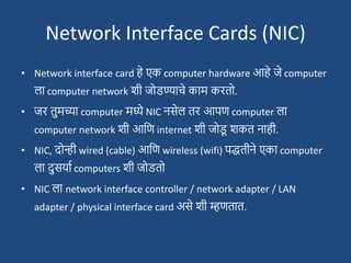 Network Interface Cards (NIC)
• Network interface card हे एक computer hardware आहे जे computer
ला computer network िी जोडण्याचे काम करतो.
• जर तुमच्या computer मध्ये NIC नसेल तर आपण computer ला
computer network िी आदण internet िी जोड
ू िकत नाही.
• NIC, दोन्ही wired (cable) आदण wireless (wifi) पद्धतीने एका computer
ला दुसयाश computers िी जोडतो
• NIC ला network interface controller / network adapter / LAN
adapter / physical interface card असे िी म्हणतात.
 