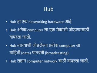 Hub
• Hub हा एक networking hardware आहे.
• Hub अनेक computer ला एक मेकाांिी जोडण्यासाठी
वापरला जातो.
• Hub त्याच्यािी जोडलेल्या प्रत्येक computer ला
मादहती (data) पाठवतो (broadcasting).
• Hub लहान computer network साठी वापरला जातो.
 