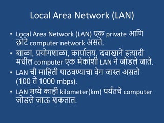 Local Area Network (LAN)
• Local Area Network (LAN) एक private आदण
छोट्े computer network असते.
• िाळा, प्रयोगिाळा, कायाशलय, दवाखाने इत्यादी
मधील computer एक मेकाांिी LAN ने जोडले जाते.
• LAN ची मादहती पाठवण्याचा वेग जास्त असतो
(100 ते 1000 mbps).
• LAN मध्ये काही kilometer(km) पयंतचे computer
जोडले जाऊ िकतात.
 