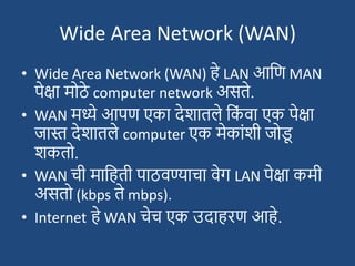 Wide Area Network (WAN)
• Wide Area Network (WAN) हे LAN आदण MAN
पेक्षा मोठे computer network असते.
• WAN मध्ये आपण एका देिातले दक
ां वा एक पेक्षा
जास्त देिातले computer एक मेकाांिी जोड
ू
िकतो.
• WAN ची मादहती पाठवण्याचा वेग LAN पेक्षा कमी
असतो (kbps ते mbps).
• Internet हे WAN चेच एक उदाहरण आहे.
 