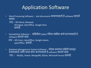 Application Software
• Word Processing Software :- text documents बनवण्यासाठी हे software वापरले
जातात.
उदा :- MS Word, Notepad,
Wordpad, LiberOffice, Google Docs
इत्यादी
• Spreadsheet Software :- मादहतीवर (data) गदणता सांबांदधत कामे करण्यासाठी हे
software वापरले जाता.
उदा :- MS Excel, LibreOffice, Google sheets,
openOffice इत्यादी .
• Database Management System Software :- मोठ्या प्रमाणात मादहती साठवून
ठे वण्यासाठी आदण त्याचा वापर करण्यासाठी हे software वापरले जाता.
उदा :- MySQL, Oracle, MongoDB, SQLite, Microsoft Access इत्यादी.
 