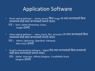 Application Software
• Photo-editing Software :- photo, picture दक
ां वा image ला तयार करण्यासाठी दक
ां वा
त्याच्यामध्ये काही बदल करण्यासाठी वापरले जातात.
उदा :- Paint, Adobe Photoshop, Canva,
Google इत्यादी.
• Video-editing Software :- video, movie, film, animation ला तयार करण्यासाठी दक
ां वा
त्याच्यामध्ये काही बदल करण्यासाठी वापरले जातात.
उदा :- iMove, Lightworks, OpenShot, Videopad,
Nero vision इत्यादी.
• Graphics Manipulation Software :- Digital दचत्र तयार करण्यासाठी दक
ां वा त्याच्यामध्ये
काही बदल करण्यासाठी वापरले जातात.
उदा:- Adobe illustrator, Affinity Designer, CoralDRAW, Gravit
Designer इत्यादी.
 