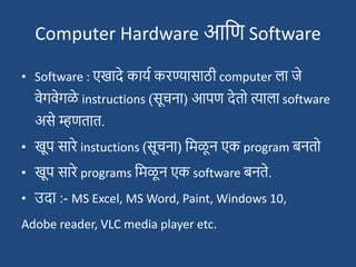 Computer Hardware आदण Software
• Software : एखादे कायश करण्यासाठी computer ला जे
वेगवेगळे instructions (सूचना) आपण देतो त्याला software
असे म्हणतात.
• खूप सारे instuctions (सूचना) दमळू न एक program बनतो
• खूप सारे programs दमळू न एक software बनते.
• उदा :- MS Excel, MS Word, Paint, Windows 10,
Adobe reader, VLC media player etc.
 