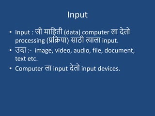 Input
• Input : जी मादहती (data) computer ला देतो
processing (प्रदिया) साठी त्याला input.
• उदा :- image, video, audio, file, document,
text etc.
• Computer ला input देतो input devices.
 