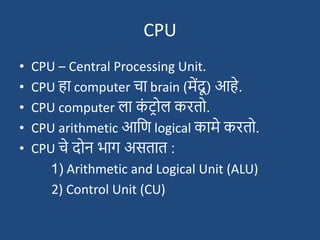 CPU
• CPU – Central Processing Unit.
• CPU हा computer चा brain (मेंदू ) आहे.
• CPU computer ला क
ां ट्रोल करतो.
• CPU arithmetic आदण logical कामे करतो.
• CPU चे दोन भाग असतात :
1) Arithmetic and Logical Unit (ALU)
2) Control Unit (CU)
 