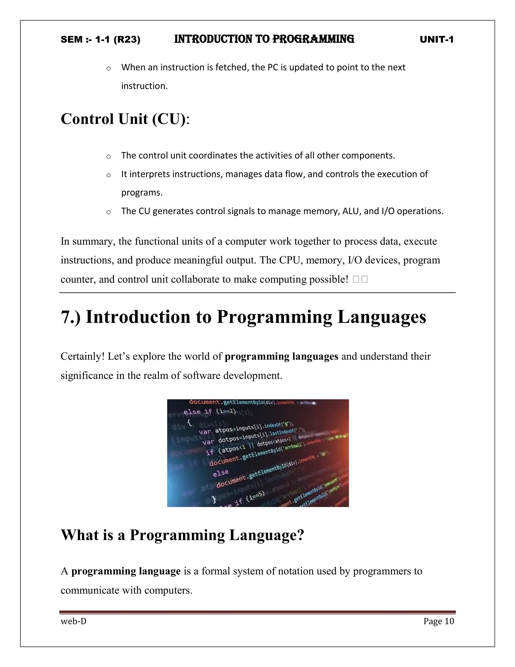 SEM :- 1-1 (R23) introduction to programming UNIT-1
web-D Page 10
o When an instruction is fetched, the PC is updated to point to the next
instruction.
Control Unit (CU):
o The control unit coordinates the activities of all other components.
o It interprets instructions, manages data flow, and controls the execution of
programs.
o The CU generates control signals to manage memory, ALU, and I/O operations.
In summary, the functional units of a computer work together to process data, execute
instructions, and produce meaningful output. The CPU, memory, I/O devices, program
counter, and control unit collaborate to make computing possible! 🖥️🖥️
7.) Introduction to Programming Languages
Certainly! Let’s explore the world of programming languages and understand their
significance in the realm of software development.
What is a Programming Language?
A programming language is a formal system of notation used by programmers to
communicate with computers.
 