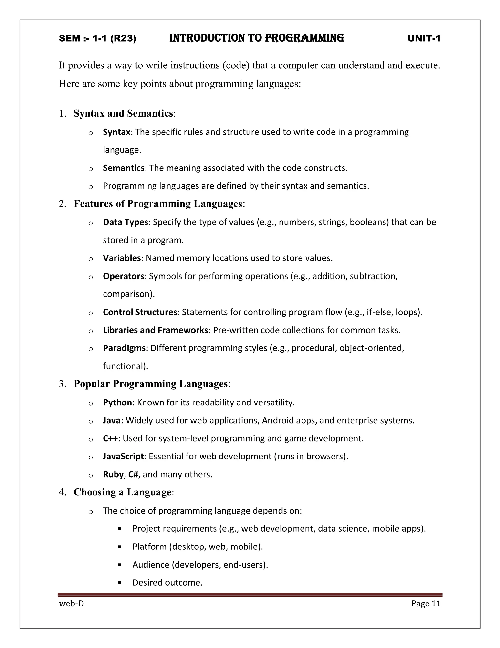 SEM :- 1-1 (R23) introduction to programming UNIT-1
web-D Page 11
It provides a way to write instructions (code) that a computer can understand and execute.
Here are some key points about programming languages:
1. Syntax and Semantics:
o Syntax: The specific rules and structure used to write code in a programming
language.
o Semantics: The meaning associated with the code constructs.
o Programming languages are defined by their syntax and semantics.
2. Features of Programming Languages:
o Data Types: Specify the type of values (e.g., numbers, strings, booleans) that can be
stored in a program.
o Variables: Named memory locations used to store values.
o Operators: Symbols for performing operations (e.g., addition, subtraction,
comparison).
o Control Structures: Statements for controlling program flow (e.g., if-else, loops).
o Libraries and Frameworks: Pre-written code collections for common tasks.
o Paradigms: Different programming styles (e.g., procedural, object-oriented,
functional).
3. Popular Programming Languages:
o Python: Known for its readability and versatility.
o Java: Widely used for web applications, Android apps, and enterprise systems.
o C++: Used for system-level programming and game development.
o JavaScript: Essential for web development (runs in browsers).
o Ruby, C#, and many others.
4. Choosing a Language:
o The choice of programming language depends on:
 Project requirements (e.g., web development, data science, mobile apps).
 Platform (desktop, web, mobile).
 Audience (developers, end-users).
 Desired outcome.
 