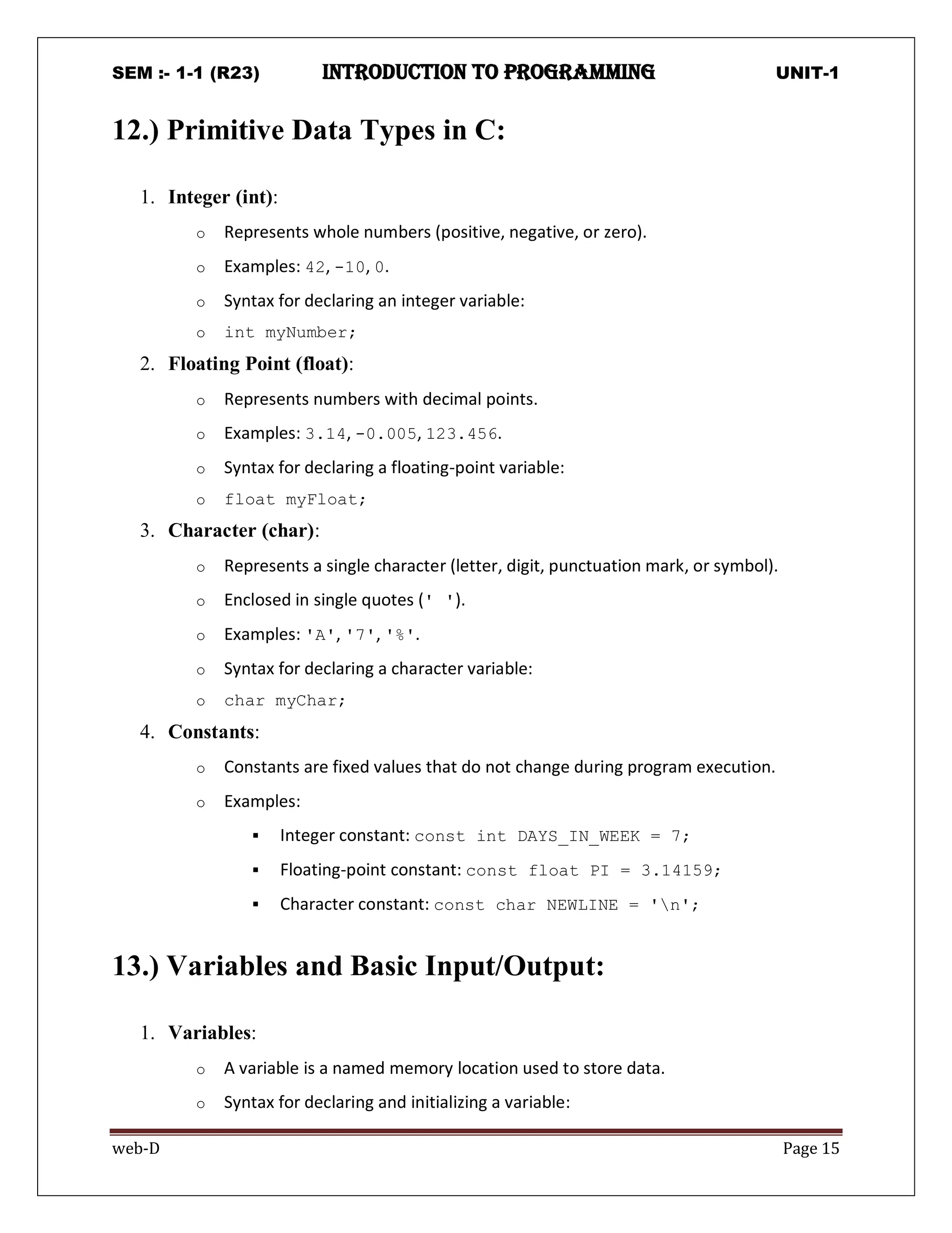 SEM :- 1-1 (R23) introduction to programming UNIT-1
web-D Page 15
12.) Primitive Data Types in C:
1. Integer (int):
o Represents whole numbers (positive, negative, or zero).
o Examples: 42, -10, 0.
o Syntax for declaring an integer variable:
o int myNumber;
2. Floating Point (float):
o Represents numbers with decimal points.
o Examples: 3.14, -0.005, 123.456.
o Syntax for declaring a floating-point variable:
o float myFloat;
3. Character (char):
o Represents a single character (letter, digit, punctuation mark, or symbol).
o Enclosed in single quotes (' ').
o Examples: 'A', '7', '%'.
o Syntax for declaring a character variable:
o char myChar;
4. Constants:
o Constants are fixed values that do not change during program execution.
o Examples:
 Integer constant: const int DAYS_IN_WEEK = 7;
 Floating-point constant: const float PI = 3.14159;
 Character constant: const char NEWLINE = 'n';
13.) Variables and Basic Input/Output:
1. Variables:
o A variable is a named memory location used to store data.
o Syntax for declaring and initializing a variable:
 