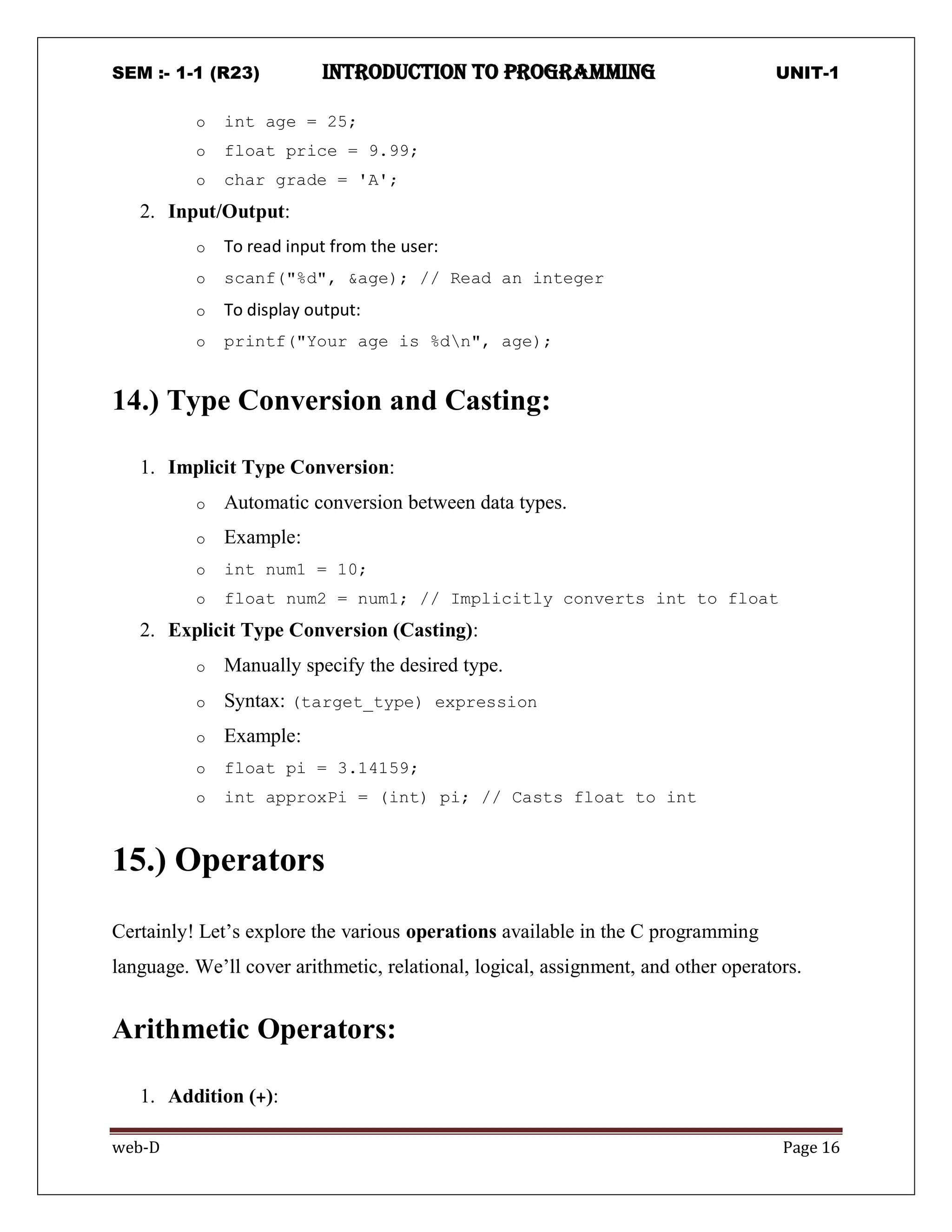 SEM :- 1-1 (R23) introduction to programming UNIT-1
web-D Page 16
o int age = 25;
o float price = 9.99;
o char grade = 'A';
2. Input/Output:
o To read input from the user:
o scanf("%d", &age); // Read an integer
o To display output:
o printf("Your age is %dn", age);
14.) Type Conversion and Casting:
1. Implicit Type Conversion:
o Automatic conversion between data types.
o Example:
o int num1 = 10;
o float num2 = num1; // Implicitly converts int to float
2. Explicit Type Conversion (Casting):
o Manually specify the desired type.
o Syntax: (target_type) expression
o Example:
o float pi = 3.14159;
o int approxPi = (int) pi; // Casts float to int
15.) Operators
Certainly! Let’s explore the various operations available in the C programming
language. We’ll cover arithmetic, relational, logical, assignment, and other operators.
Arithmetic Operators:
1. Addition (+):
 