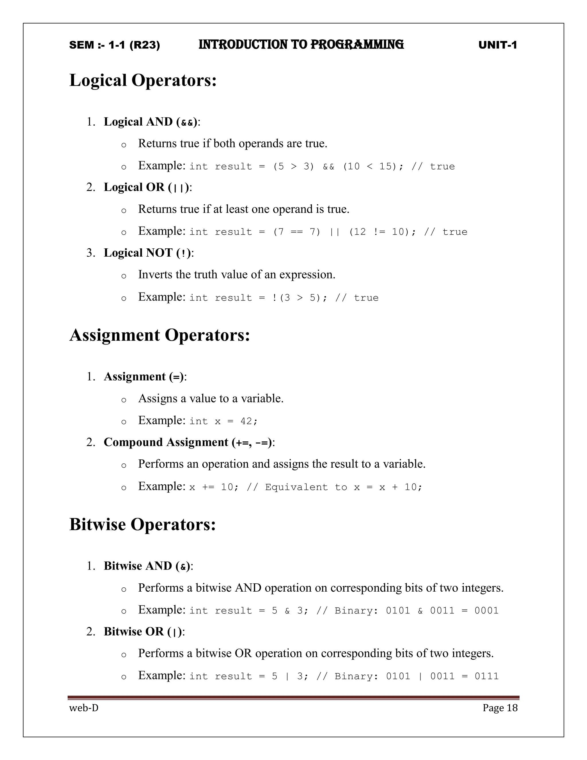 SEM :- 1-1 (R23) introduction to programming UNIT-1
web-D Page 18
Logical Operators:
1. Logical AND (&&):
o Returns true if both operands are true.
o Example: int result = (5 > 3) && (10 < 15); // true
2. Logical OR (||):
o Returns true if at least one operand is true.
o Example: int result = (7 == 7) || (12 != 10); // true
3. Logical NOT (!):
o Inverts the truth value of an expression.
o Example: int result = !(3 > 5); // true
Assignment Operators:
1. Assignment (=):
o Assigns a value to a variable.
o Example: int x = 42;
2. Compound Assignment (+=, -=):
o Performs an operation and assigns the result to a variable.
o Example: x += 10; // Equivalent to x = x + 10;
Bitwise Operators:
1. Bitwise AND (&):
o Performs a bitwise AND operation on corresponding bits of two integers.
o Example: int result = 5 & 3; // Binary: 0101 & 0011 = 0001
2. Bitwise OR (|):
o Performs a bitwise OR operation on corresponding bits of two integers.
o Example: int result = 5 | 3; // Binary: 0101 | 0011 = 0111
 