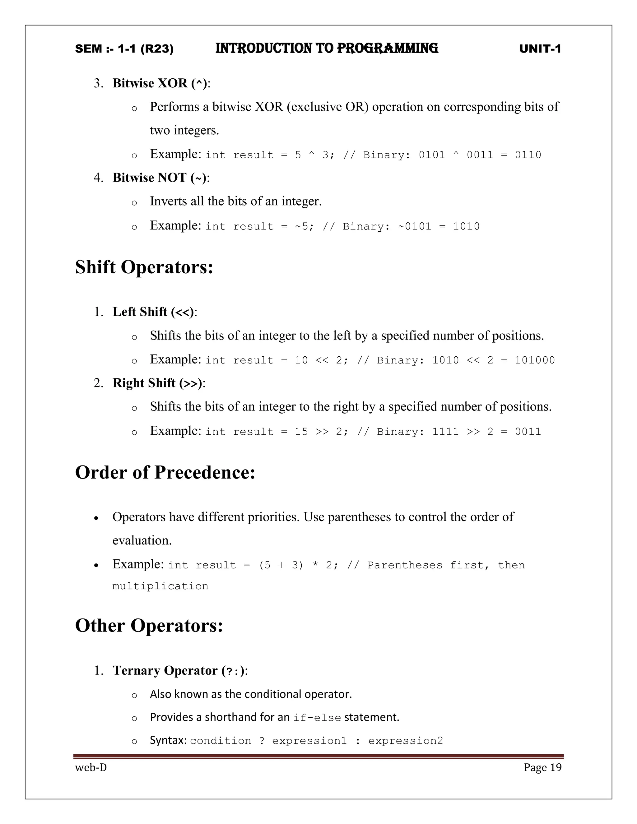 SEM :- 1-1 (R23) introduction to programming UNIT-1
web-D Page 19
3. Bitwise XOR (^):
o Performs a bitwise XOR (exclusive OR) operation on corresponding bits of
two integers.
o Example: int result = 5 ^ 3; // Binary: 0101 ^ 0011 = 0110
4. Bitwise NOT (~):
o Inverts all the bits of an integer.
o Example: int result = ~5; // Binary: ~0101 = 1010
Shift Operators:
1. Left Shift (<<):
o Shifts the bits of an integer to the left by a specified number of positions.
o Example: int result = 10 << 2; // Binary: 1010 << 2 = 101000
2. Right Shift (>>):
o Shifts the bits of an integer to the right by a specified number of positions.
o Example: int result = 15 >> 2; // Binary: 1111 >> 2 = 0011
Order of Precedence:
 Operators have different priorities. Use parentheses to control the order of
evaluation.
 Example: int result = (5 + 3) * 2; // Parentheses first, then
multiplication
Other Operators:
1. Ternary Operator (?:):
o Also known as the conditional operator.
o Provides a shorthand for an if-else statement.
o Syntax: condition ? expression1 : expression2
 