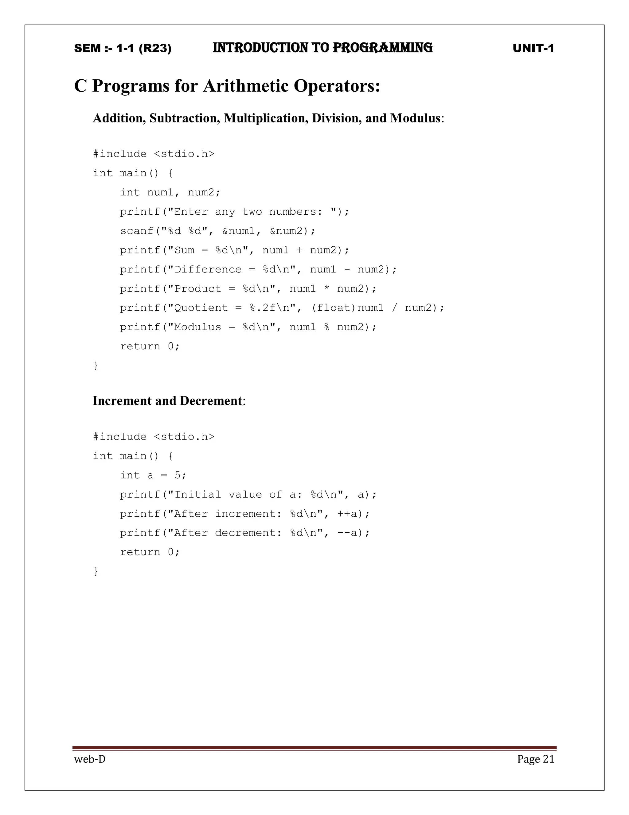 SEM :- 1-1 (R23) introduction to programming UNIT-1
web-D Page 21
C Programs for Arithmetic Operators:
Addition, Subtraction, Multiplication, Division, and Modulus:
#include <stdio.h>
int main() {
int num1, num2;
printf("Enter any two numbers: ");
scanf("%d %d", &num1, &num2);
printf("Sum = %dn", num1 + num2);
printf("Difference = %dn", num1 - num2);
printf("Product = %dn", num1 * num2);
printf("Quotient = %.2fn", (float)num1 / num2);
printf("Modulus = %dn", num1 % num2);
return 0;
}
Increment and Decrement:
#include <stdio.h>
int main() {
int a = 5;
printf("Initial value of a: %dn", a);
printf("After increment: %dn", ++a);
printf("After decrement: %dn", --a);
return 0;
}
 