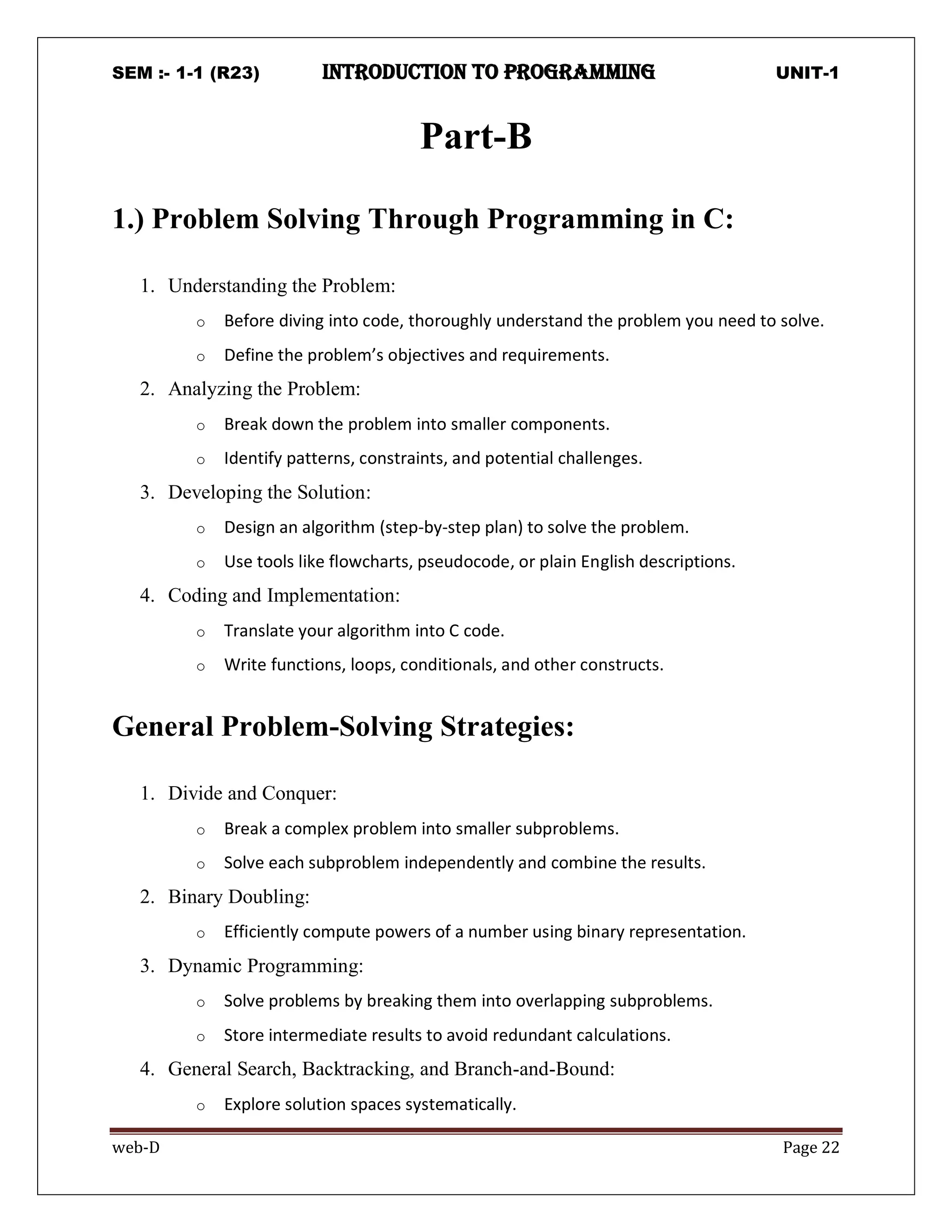 SEM :- 1-1 (R23) introduction to programming UNIT-1
web-D Page 22
Part-B
1.) Problem Solving Through Programming in C:
1. Understanding the Problem:
o Before diving into code, thoroughly understand the problem you need to solve.
o Define the problem’s objectives and requirements.
2. Analyzing the Problem:
o Break down the problem into smaller components.
o Identify patterns, constraints, and potential challenges.
3. Developing the Solution:
o Design an algorithm (step-by-step plan) to solve the problem.
o Use tools like flowcharts, pseudocode, or plain English descriptions.
4. Coding and Implementation:
o Translate your algorithm into C code.
o Write functions, loops, conditionals, and other constructs.
General Problem-Solving Strategies:
1. Divide and Conquer:
o Break a complex problem into smaller subproblems.
o Solve each subproblem independently and combine the results.
2. Binary Doubling:
o Efficiently compute powers of a number using binary representation.
3. Dynamic Programming:
o Solve problems by breaking them into overlapping subproblems.
o Store intermediate results to avoid redundant calculations.
4. General Search, Backtracking, and Branch-and-Bound:
o Explore solution spaces systematically.
 