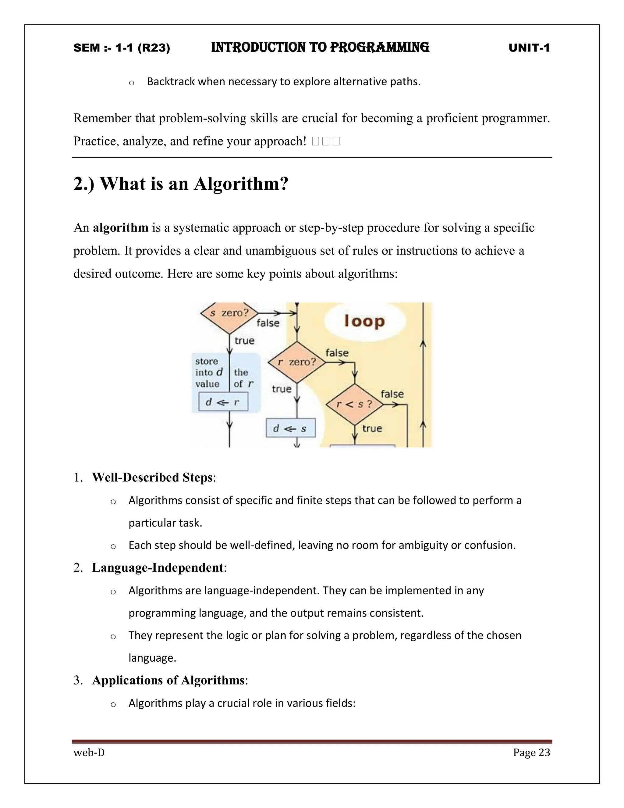 SEM :- 1-1 (R23) introduction to programming UNIT-1
web-D Page 23
o Backtrack when necessary to explore alternative paths.
Remember that problem-solving skills are crucial for becoming a proficient programmer.
Practice, analyze, and refine your approach! 🖥️🖥️🖥️
2.) What is an Algorithm?
An algorithm is a systematic approach or step-by-step procedure for solving a specific
problem. It provides a clear and unambiguous set of rules or instructions to achieve a
desired outcome. Here are some key points about algorithms:
1. Well-Described Steps:
o Algorithms consist of specific and finite steps that can be followed to perform a
particular task.
o Each step should be well-defined, leaving no room for ambiguity or confusion.
2. Language-Independent:
o Algorithms are language-independent. They can be implemented in any
programming language, and the output remains consistent.
o They represent the logic or plan for solving a problem, regardless of the chosen
language.
3. Applications of Algorithms:
o Algorithms play a crucial role in various fields:
 