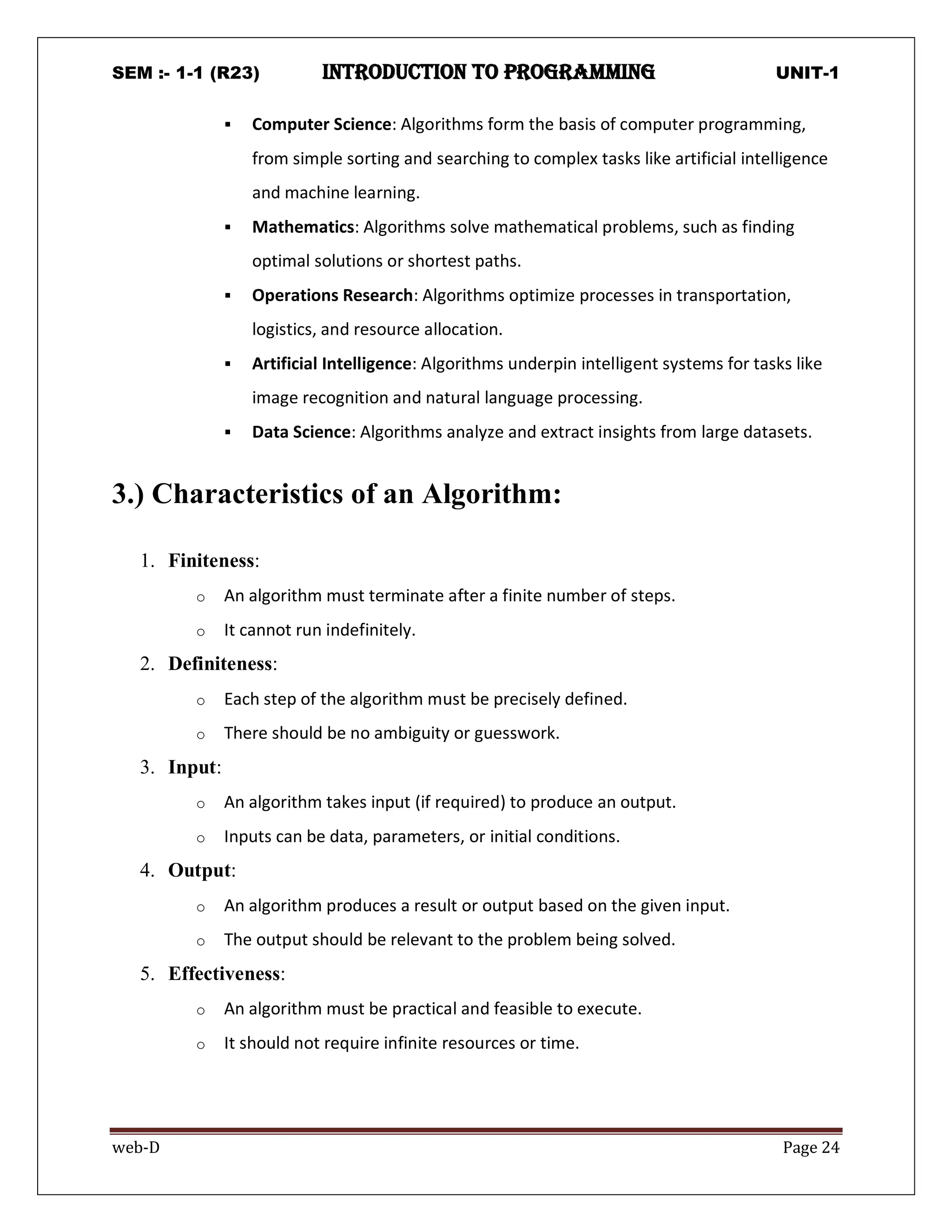 SEM :- 1-1 (R23) introduction to programming UNIT-1
web-D Page 24
 Computer Science: Algorithms form the basis of computer programming,
from simple sorting and searching to complex tasks like artificial intelligence
and machine learning.
 Mathematics: Algorithms solve mathematical problems, such as finding
optimal solutions or shortest paths.
 Operations Research: Algorithms optimize processes in transportation,
logistics, and resource allocation.
 Artificial Intelligence: Algorithms underpin intelligent systems for tasks like
image recognition and natural language processing.
 Data Science: Algorithms analyze and extract insights from large datasets.
3.) Characteristics of an Algorithm:
1. Finiteness:
o An algorithm must terminate after a finite number of steps.
o It cannot run indefinitely.
2. Definiteness:
o Each step of the algorithm must be precisely defined.
o There should be no ambiguity or guesswork.
3. Input:
o An algorithm takes input (if required) to produce an output.
o Inputs can be data, parameters, or initial conditions.
4. Output:
o An algorithm produces a result or output based on the given input.
o The output should be relevant to the problem being solved.
5. Effectiveness:
o An algorithm must be practical and feasible to execute.
o It should not require infinite resources or time.
 