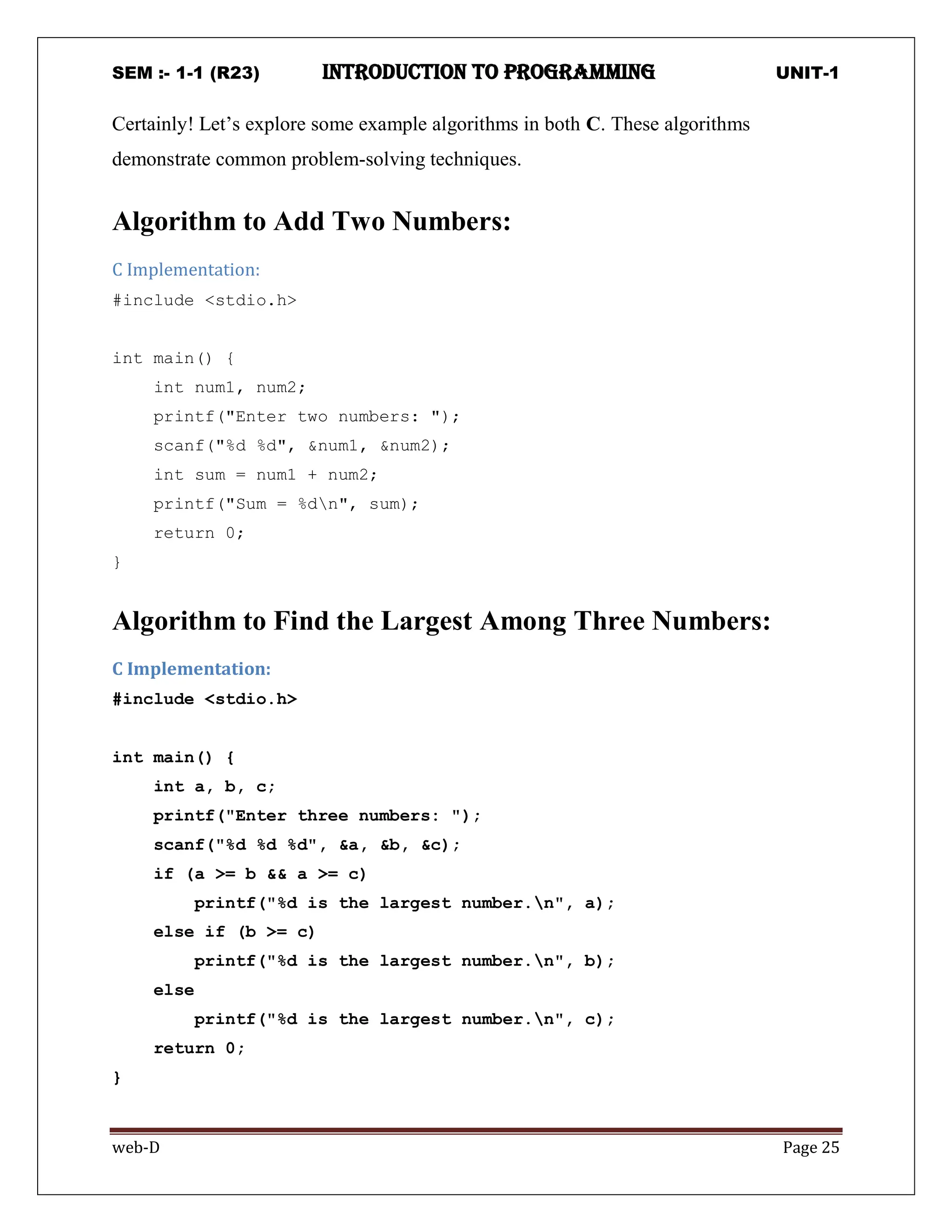 SEM :- 1-1 (R23) introduction to programming UNIT-1
web-D Page 25
Certainly! Let’s explore some example algorithms in both C. These algorithms
demonstrate common problem-solving techniques.
Algorithm to Add Two Numbers:
C Implementation:
#include <stdio.h>
int main() {
int num1, num2;
printf("Enter two numbers: ");
scanf("%d %d", &num1, &num2);
int sum = num1 + num2;
printf("Sum = %dn", sum);
return 0;
}
Algorithm to Find the Largest Among Three Numbers:
C Implementation:
#include <stdio.h>
int main() {
int a, b, c;
printf("Enter three numbers: ");
scanf("%d %d %d", &a, &b, &c);
if (a >= b && a >= c)
printf("%d is the largest number.n", a);
else if (b >= c)
printf("%d is the largest number.n", b);
else
printf("%d is the largest number.n", c);
return 0;
}
 