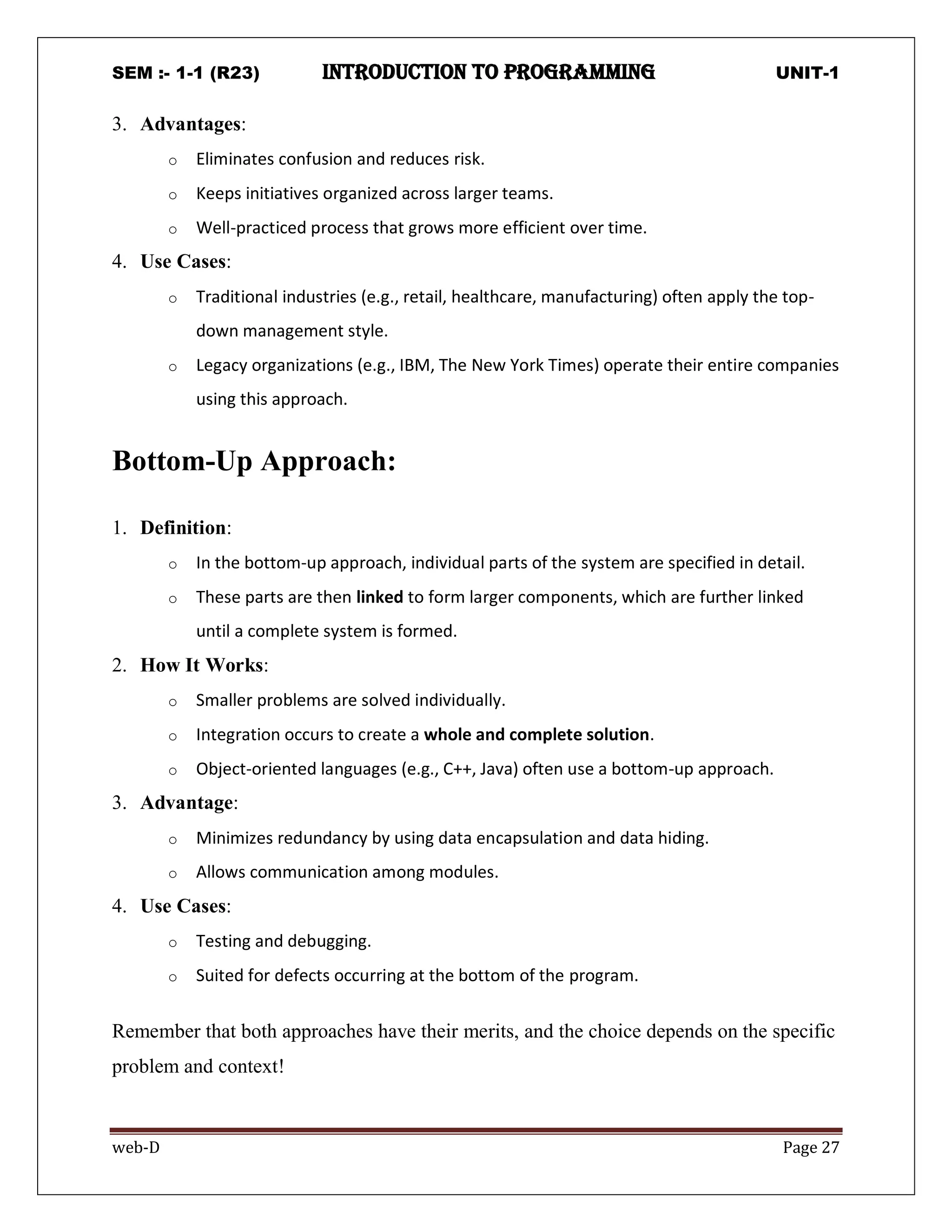 SEM :- 1-1 (R23) introduction to programming UNIT-1
web-D Page 27
3. Advantages:
o Eliminates confusion and reduces risk.
o Keeps initiatives organized across larger teams.
o Well-practiced process that grows more efficient over time.
4. Use Cases:
o Traditional industries (e.g., retail, healthcare, manufacturing) often apply the top-
down management style.
o Legacy organizations (e.g., IBM, The New York Times) operate their entire companies
using this approach.
Bottom-Up Approach:
1. Definition:
o In the bottom-up approach, individual parts of the system are specified in detail.
o These parts are then linked to form larger components, which are further linked
until a complete system is formed.
2. How It Works:
o Smaller problems are solved individually.
o Integration occurs to create a whole and complete solution.
o Object-oriented languages (e.g., C++, Java) often use a bottom-up approach.
3. Advantage:
o Minimizes redundancy by using data encapsulation and data hiding.
o Allows communication among modules.
4. Use Cases:
o Testing and debugging.
o Suited for defects occurring at the bottom of the program.
Remember that both approaches have their merits, and the choice depends on the specific
problem and context!
 