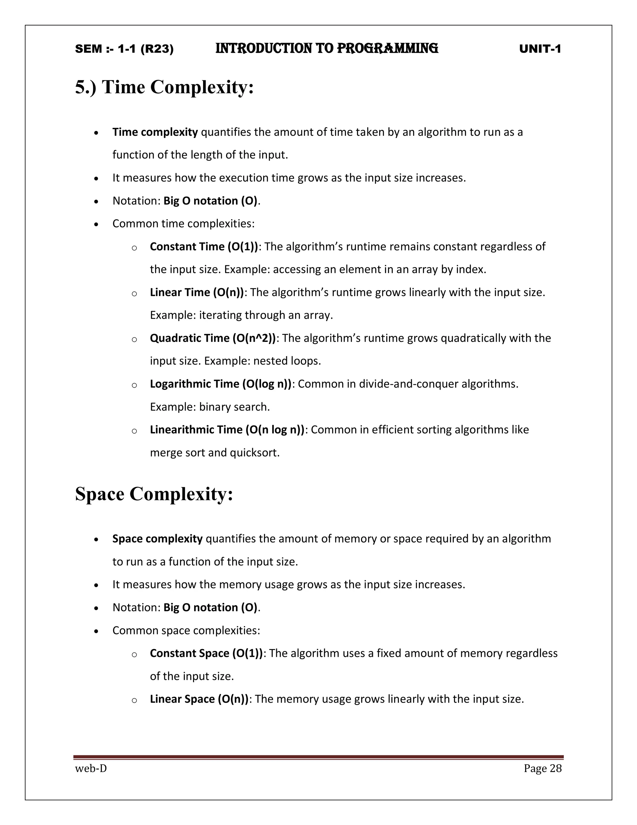 SEM :- 1-1 (R23) introduction to programming UNIT-1
web-D Page 28
5.) Time Complexity:
 Time complexity quantifies the amount of time taken by an algorithm to run as a
function of the length of the input.
 It measures how the execution time grows as the input size increases.
 Notation: Big O notation (O).
 Common time complexities:
o Constant Time (O(1)): The algorithm’s runtime remains constant regardless of
the input size. Example: accessing an element in an array by index.
o Linear Time (O(n)): The algorithm’s runtime grows linearly with the input size.
Example: iterating through an array.
o Quadratic Time (O(n^2)): The algorithm’s runtime grows quadratically with the
input size. Example: nested loops.
o Logarithmic Time (O(log n)): Common in divide-and-conquer algorithms.
Example: binary search.
o Linearithmic Time (O(n log n)): Common in efficient sorting algorithms like
merge sort and quicksort.
Space Complexity:
 Space complexity quantifies the amount of memory or space required by an algorithm
to run as a function of the input size.
 It measures how the memory usage grows as the input size increases.
 Notation: Big O notation (O).
 Common space complexities:
o Constant Space (O(1)): The algorithm uses a fixed amount of memory regardless
of the input size.
o Linear Space (O(n)): The memory usage grows linearly with the input size.
 